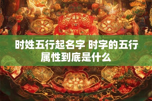 时姓五行起名字 时字的五行属性到底是什么
