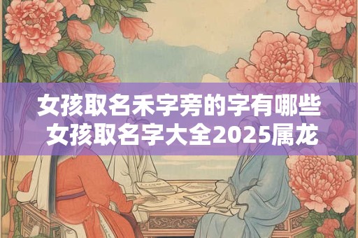 女孩取名禾字旁的字有哪些 女孩取名字大全2025属龙免费取名