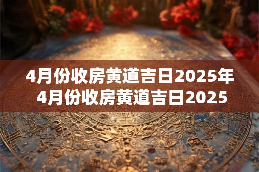 4月份收房黄道吉日2025年 4月份收房黄道吉日2025年结婚好吗 4月份收房黄道吉日2025年 4月份收房黄道吉日2025年结婚好吗