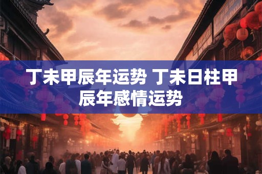 丁未甲辰年运势 丁未日柱甲辰年感情运势