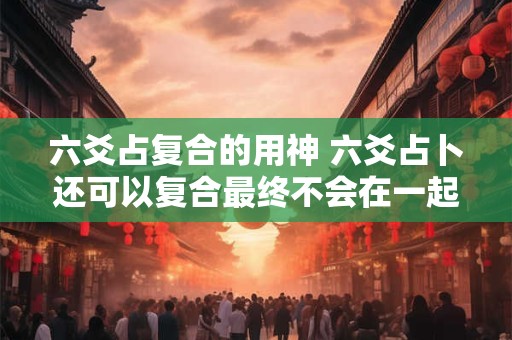 六爻占复合的用神 六爻占卜还可以复合最终不会在一起