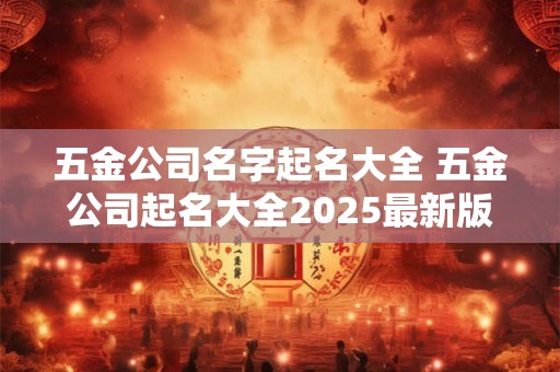 五金公司名字起名大全 五金公司起名大全2025最新版的