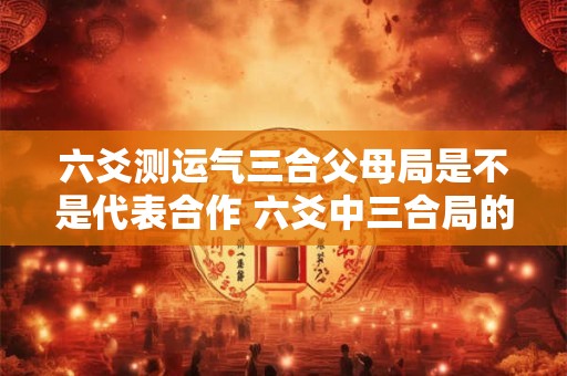 六爻测运气三合父母局是不是代表合作 六爻中三合局的用法及应期如何判断