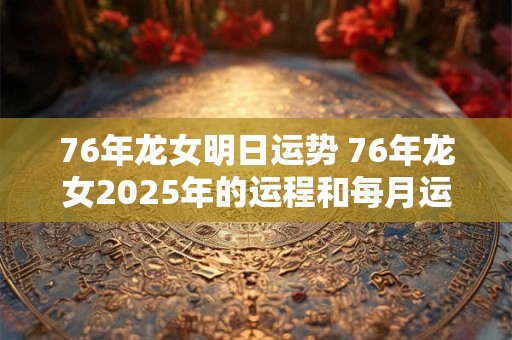76年龙女明日运势 76年龙女2025年的运程和每月运势