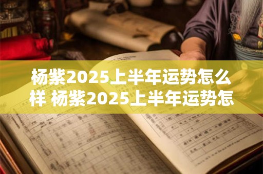 杨紫2025上半年运势怎么样 杨紫2025上半年运势怎么样了