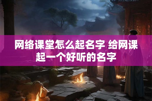 网络课堂怎么起名字 给网课起一个好听的名字