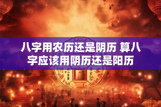 八字用农历还是阴历 算八字应该用阴历还是阳历