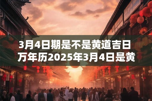 3月4日期是不是黄道吉日 万年历2025年3月4日是黄道吉日吗