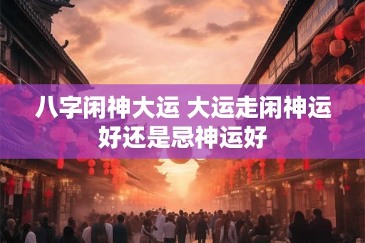 八字闲神大运 大运走闲神运好还是忌神运好