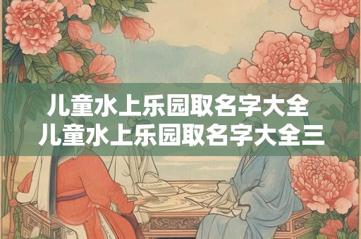 儿童水上乐园取名字大全 儿童水上乐园取名字大全三个字