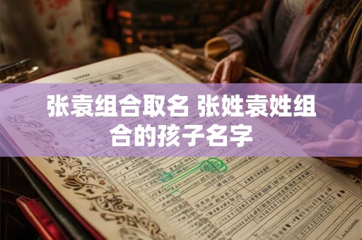 张袁组合取名 张姓袁姓组合的孩子名字