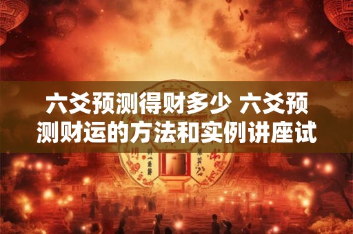六爻预测得财多少 六爻预测财运的方法和实例讲座试听