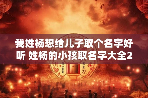 我姓杨想给儿子取个名字好听 姓杨的小孩取名字大全2025