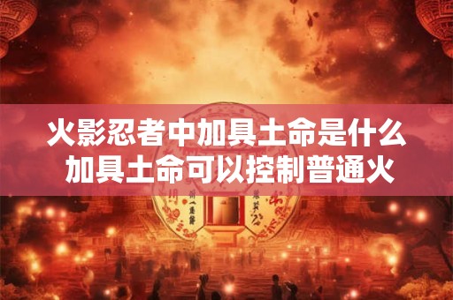 火影忍者中加具土命是什么 加具土命可以控制普通火焰吗