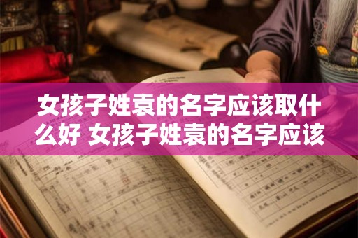 女孩子姓袁的名字应该取什么好 女孩子姓袁的名字应该取什么好听点