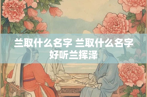 兰取什么名字 兰取什么名字好听兰挥泽