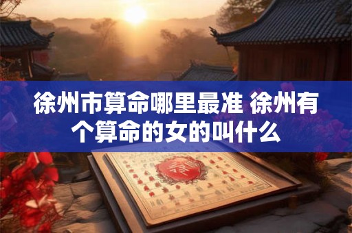 徐州市算命哪里最准 徐州有个算命的女的叫什么