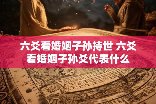 六爻看婚姻子孙持世 六爻看婚姻子孙爻代表什么