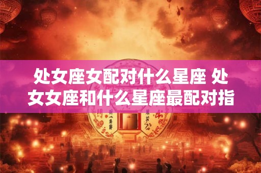 详细阅读:处女座女配对什么星座 处女女座和什么星座最配对指数 处女座女配对什么星座 处女女座和什么星座最配对指数