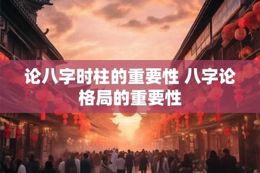 论八字时柱的重要性 八字论格局的重要性