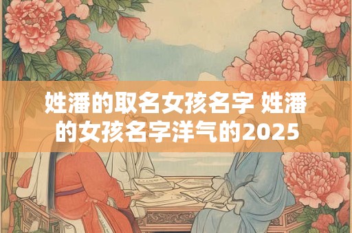 姓潘的取名女孩名字 姓潘的女孩名字洋气的2025
