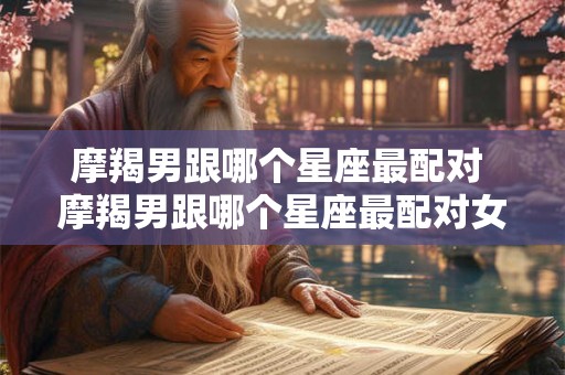 摩羯男跟哪个星座最配对 摩羯男跟哪个星座最配对女生