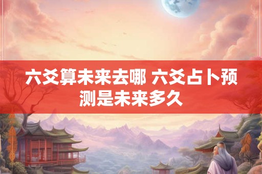 六爻算未来去哪 六爻占卜预测是未来多久