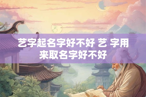 艺字起名字好不好 艺 字用来取名字好不好