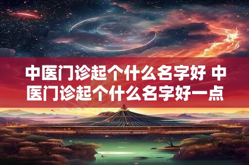 中医门诊起个什么名字好 中医门诊起个什么名字好一点