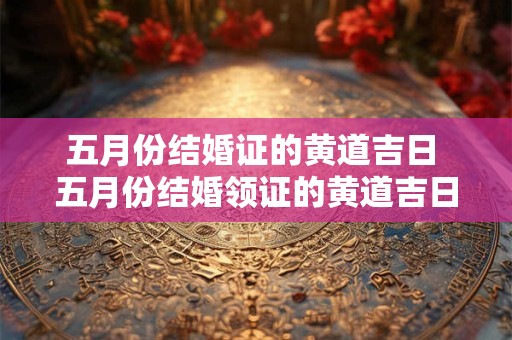 五月份结婚证的黄道吉日 五月份结婚领证的黄道吉日2025年