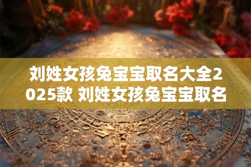 刘姓女孩兔宝宝取名大全2025款 刘姓女孩兔宝宝取名大全2025款十一月份