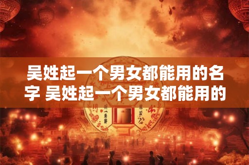 吴姓起一个男女都能用的名字 吴姓起一个男女都能用的名字有哪些