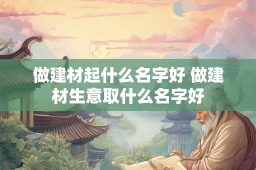 做建材起什么名字好 做建材生意取什么名字好