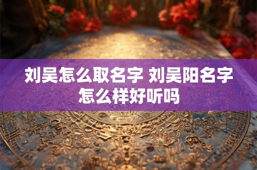 刘吴怎么取名字 刘吴阳名字怎么样好听吗