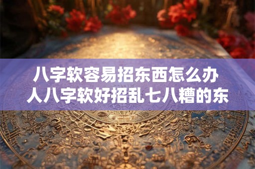 详细阅读:八字软容易招东西怎么办 人八字软好招乱七八糟的东西有什么好办法吗 八字软容易招东西怎么办 人八字软好招乱七八糟的东西有什么好办法吗