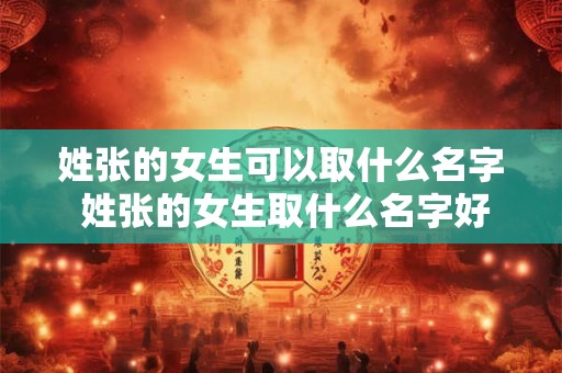 姓张的女生可以取什么名字 姓张的女生取什么名字好听八字缺金 属龙