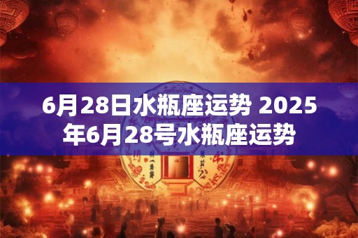 6月28日水瓶座运势 2025年6月28号水瓶座运势