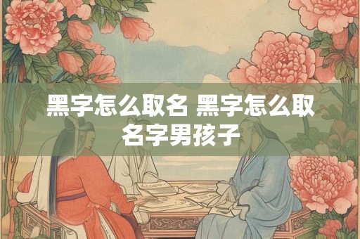 黑字怎么取名 黑字怎么取名字男孩子
