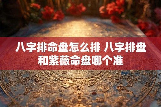 八字排命盘怎么排 八字排盘和紫薇命盘哪个准