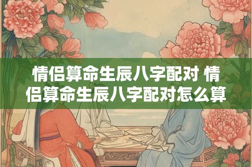 情侣算命生辰八字配对 情侣算命生辰八字配对怎么算