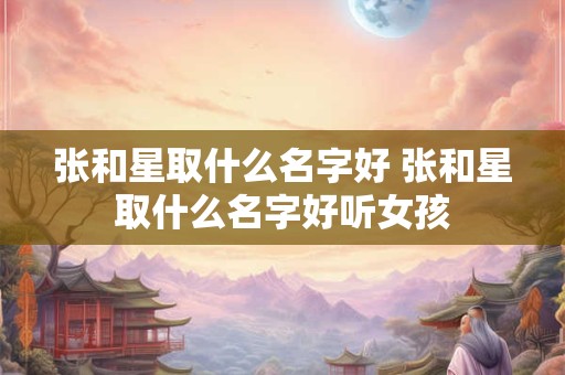 张和星取什么名字好 张和星取什么名字好听女孩
