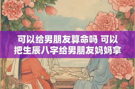 可以给男朋友算命吗 可以把生辰八字给男朋友妈妈拿去算命吗