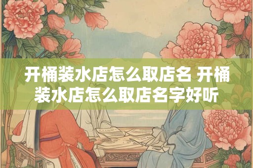 开桶装水店怎么取店名 开桶装水店怎么取店名字好听