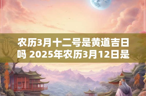 农历3月十二号是黄道吉日吗 2025年农历3月12日是黄道吉日吗