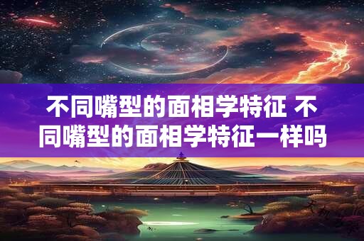 不同嘴型的面相学特征 不同嘴型的面相学特征一样吗