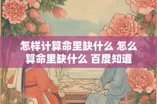 怎样计算命里缺什么 怎么算命里缺什么 百度知道 怎样计算命里缺什么 怎么算命里缺什么 百度知道