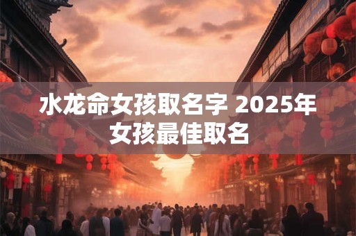 水龙命女孩取名字 2025年女孩最佳取名