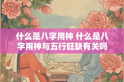 什么是八字用神 什么是八字用神与五行旺缺有关吗