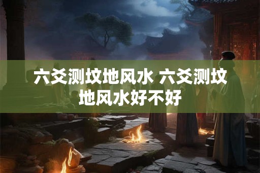 六爻测坟地风水 六爻测坟地风水好不好