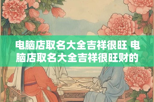 电脑店取名大全吉祥很旺 电脑店取名大全吉祥很旺财的名字